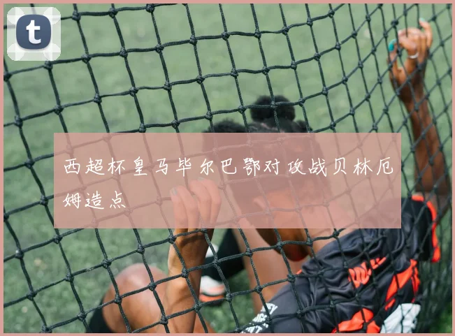 西超杯皇马毕尔巴鄂对攻战贝林厄姆造点