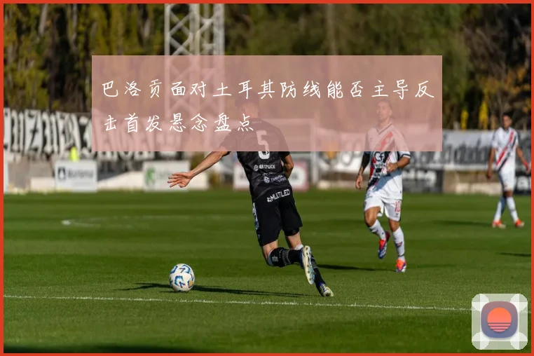 【新葡萄官网平台】巴洛贡面对土耳其防线能否主导反击首发悬念盘点