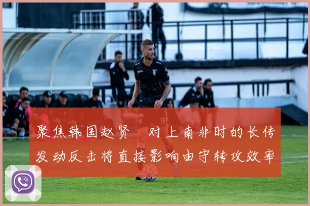 聚焦韩国赵贤祐对上南非时的长传发动反击将直接影响由守转攻效率