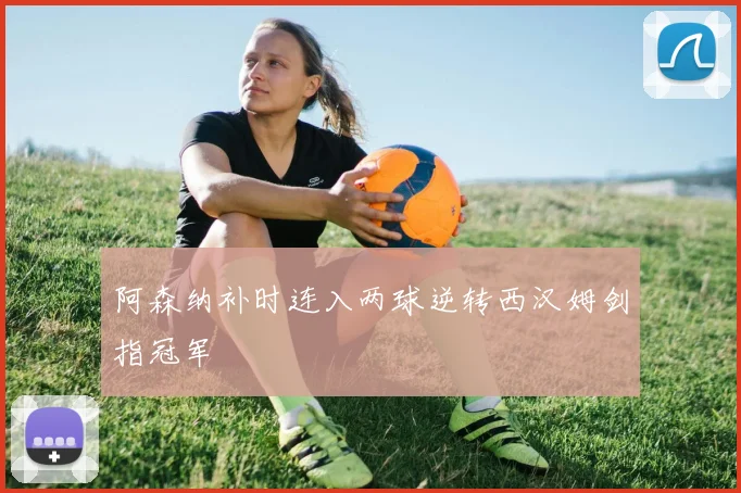 阿森纳补时连入两球逆转西汉姆剑指冠军