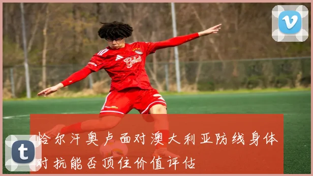 恰尔汗奥卢面对澳大利亚防线身体对抗能否顶住价值评估