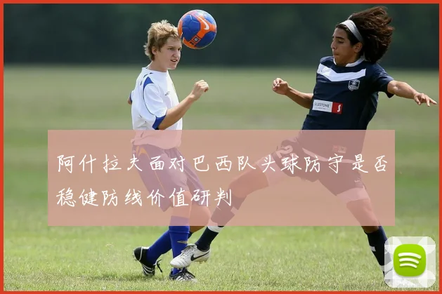 阿什拉夫面对巴西队头球防守是否稳健防线价值研判