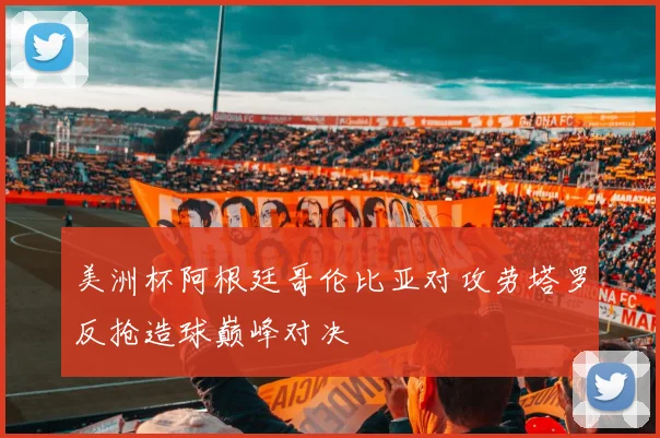 美洲杯阿根廷哥伦比亚对攻劳塔罗反抢造球巅峰对决