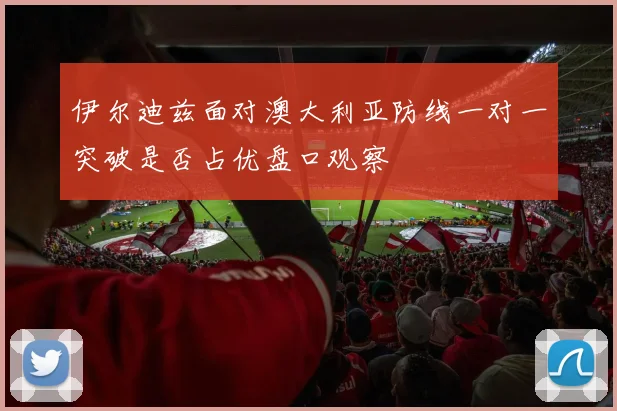 伊尔迪兹面对澳大利亚防线一对一突破是否占优盘口观察