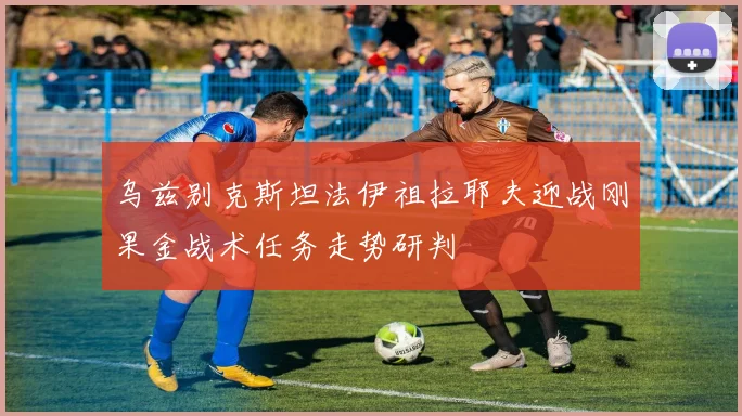 乌兹别克斯坦法伊祖拉耶夫迎战刚果金战术任务走势研判