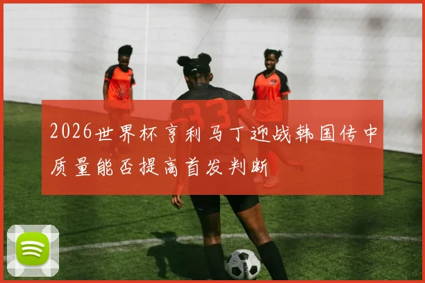 2026世界杯亨利马丁迎战韩国传中质量能否提高首发判断
