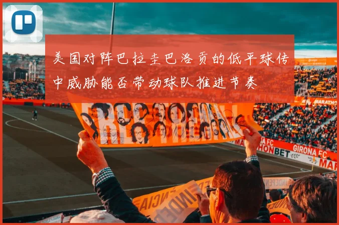 美国对阵巴拉圭巴洛贡的低平球传中威胁能否带动球队推进节奏