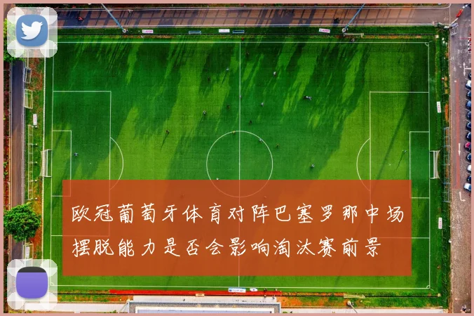 欧冠葡萄牙体育对阵巴塞罗那中场摆脱能力是否会影响淘汰赛前景
