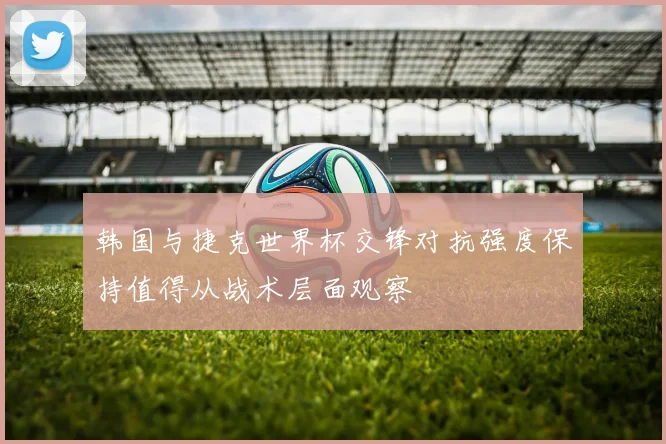 韩国与捷克世界杯交锋对抗强度保持值得从战术层面观察