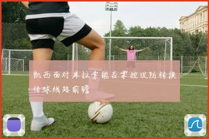 凯西面对库拉索能否掌控攻防转换传球线路前瞻