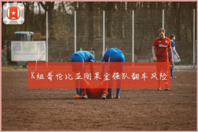 K组哥伦比亚刚果金强队翻车风险