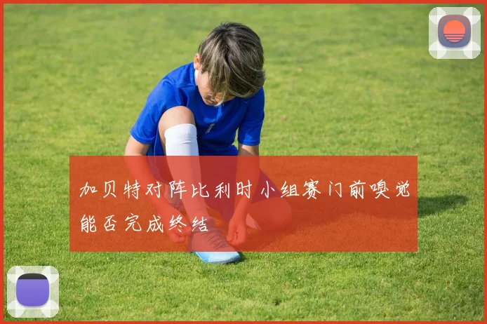 加贝特对阵比利时小组赛门前嗅觉能否完成终结
