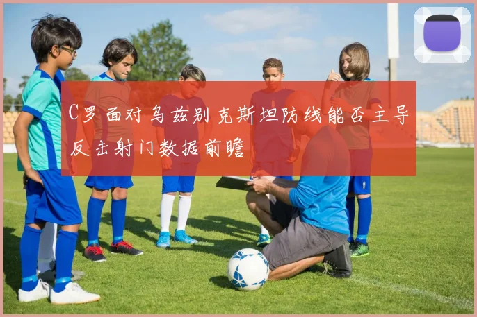 C罗面对乌兹别克斯坦防线能否主导反击射门数据前瞻