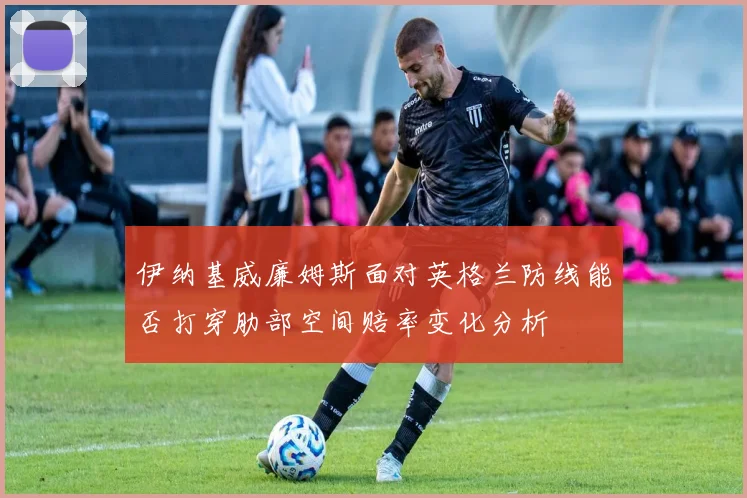 伊纳基威廉姆斯面对英格兰防线能否打穿肋部空间赔率变化分析