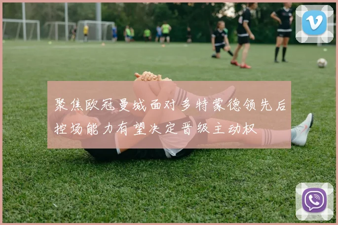 聚焦欧冠曼城面对多特蒙德领先后控场能力有望决定晋级主动权