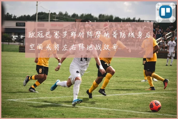 欧冠巴塞罗那对阵摩纳哥防线身后空间或将左右阵地战效率