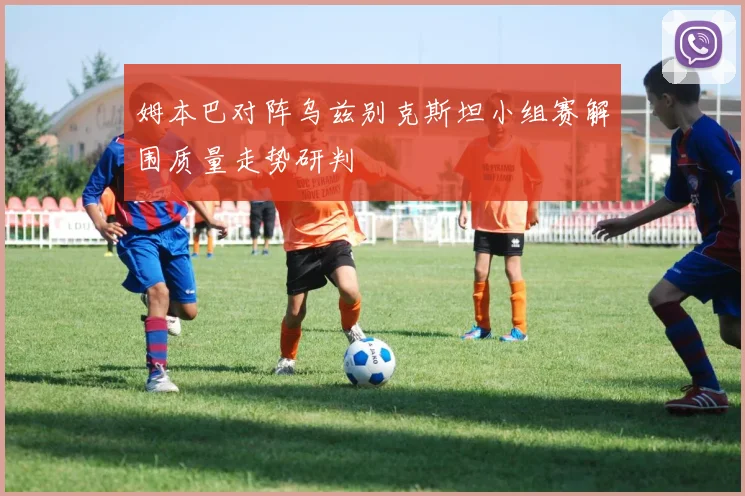 姆本巴对阵乌兹别克斯坦小组赛解围质量走势研判