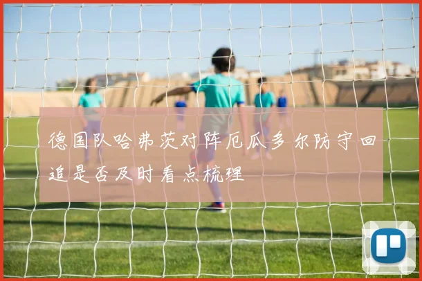 德国队哈弗茨对阵厄瓜多尔防守回追是否及时看点梳理