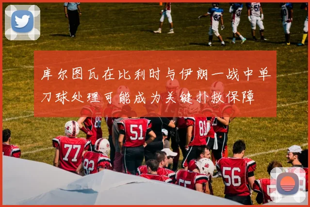 库尔图瓦在比利时与伊朗一战中单刀球处理可能成为关键扑救保障