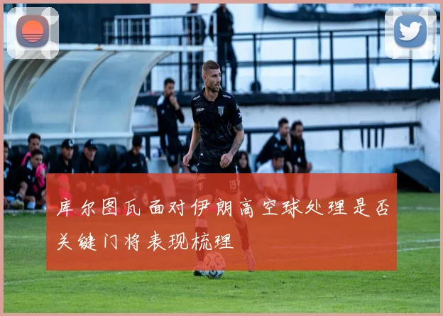 库尔图瓦面对伊朗高空球处理是否关键门将表现梳理